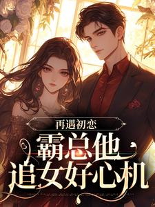 《再遇初恋，霸总他追女好心机》完结版精彩阅读 《再遇初恋，霸总他追女好心机》最新章节列表