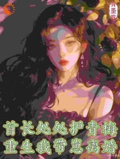 首长处处护青梅，重生我带崽离婚完整全文全集精彩试读 首长处处护青梅，重生我带崽离婚小说免费阅读