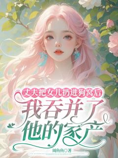 丈夫把女儿扔进狗窝后，我吞并了他的家产小说最新章节免费阅读（精彩章节未删节）