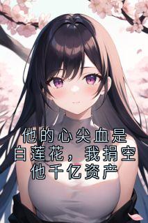 《他的心尖血是白莲花，我捐空他千亿资产》小说在线试读 《他的心尖血是白莲花，我捐空他千亿资产》最新章节目录
