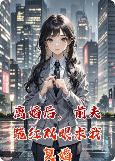 离婚后，前夫跪红双眼求我复婚完整小说目录在线阅读 (刘洋刘心冉章书瑶) 大结局无弹窗