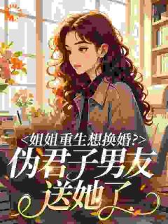 《姐姐重生想换婚？伪君子男友送她了》小说全文精彩阅读 《姐姐重生想换婚？伪君子男友送她了》最新章节目录