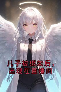儿子被绑架后，出现在直播间周琦秦少杰 儿子被绑架后，出现在直播间小说全文阅读