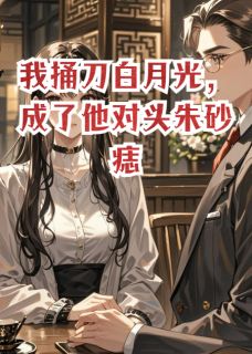 《我捅刀白月光，成了他对头朱砂痣》完结版精彩试读 《我捅刀白月光，成了他对头朱砂痣》最新章节目录