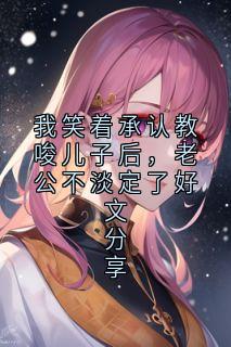 我笑着承认教唆儿子后，老公不淡定了好文分享小说全文免费试读 顾淮安顾星泽全文精彩章节章节