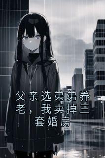 《父亲选弟弟养老，我卖掉三套婚房》最新章节免费阅读（完整版未删节）