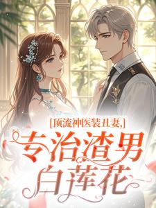 《顶流神医装丑妻，专治渣男白莲花》大结局精彩阅读 《顶流神医装丑妻，专治渣男白莲花》最新章节目录