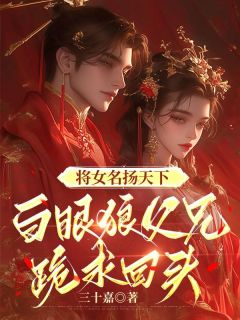 《将女名扬天下，白眼狼父兄跪求回头》小说最新章节免费阅读（精彩章节未删节）