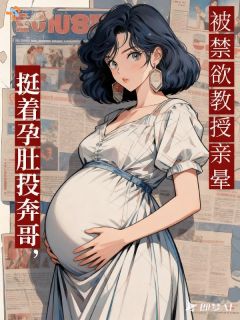 挺着孕肚投奔哥，被禁欲教授亲晕