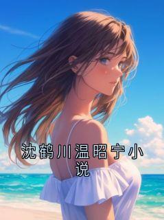 沈鹤川温昭宁小说全文免费试读 沈鹤川沈沅宁小说全本无弹窗