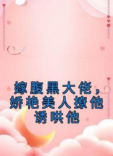 嫁腹黑大佬，娇艳美人撩他诱哄他精彩章节全文全集精彩试读 嫁腹黑大佬，娇艳美人撩他诱哄他小说免费阅读