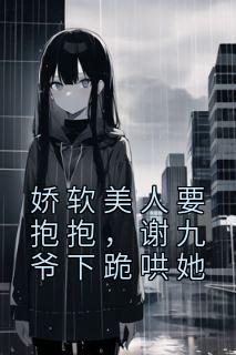 娇软美人要抱抱，谢九爷下跪哄她郁惊画谢与小说全文阅读