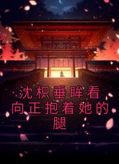 主角是沈枳楚长风的小说在哪看 《沈枳垂眸看向正抱着她的腿》小说阅读入口